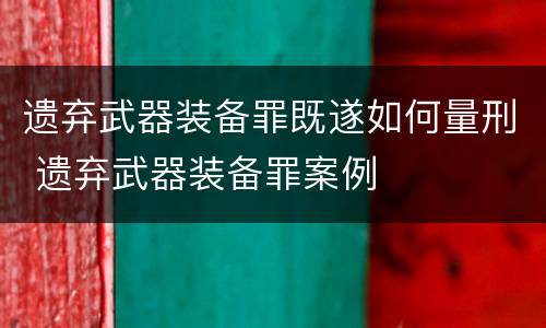 遗弃武器装备罪既遂如何量刑 遗弃武器装备罪案例