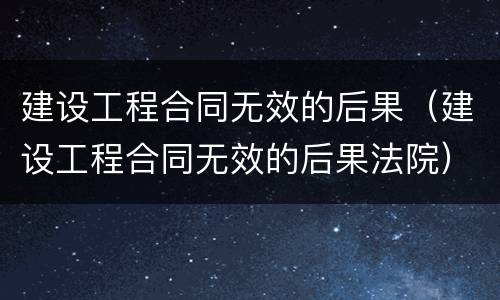 建设工程合同无效的后果(建设工程合同无效的后果法院)