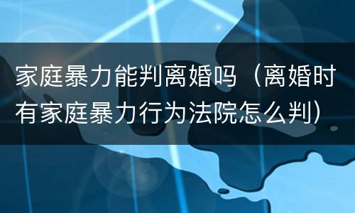 家庭暴力能判离婚吗（离婚时有家庭暴力行为法院怎么判）