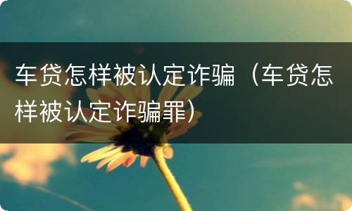 车贷怎样被认定诈骗（车贷怎样被认定诈骗罪）