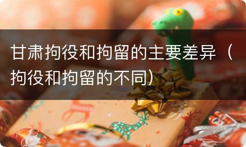 甘肃拘役和拘留的主要差异（拘役和拘留的不同）