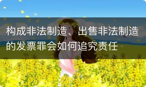 构成非法制造、出售非法制造的发票罪会如何追究责任