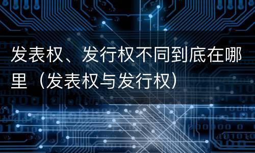 发表权、发行权不同到底在哪里（发表权与发行权）