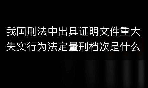 我国刑法中出具证明文件重大失实行为法定量刑档次是什么