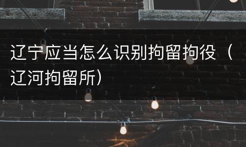 辽宁应当怎么识别拘留拘役（辽河拘留所）