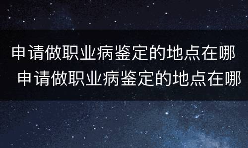 申请做职业病鉴定的地点在哪 申请做职业病鉴定的地点在哪查询