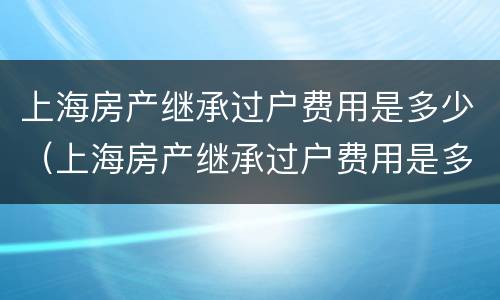 上海房产继承过户费用是多少（上海房产继承过户费用是多少钱）