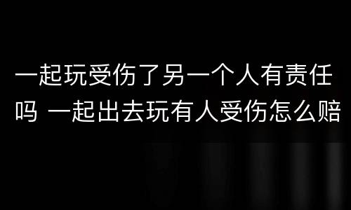 一起玩受伤了另一个人有责任吗 一起出去玩有人受伤怎么赔付