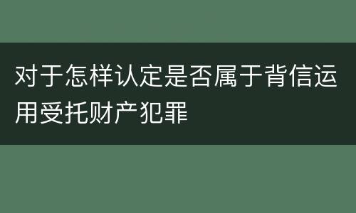 对于怎样认定是否属于背信运用受托财产犯罪