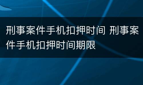 刑事案件手机扣押时间 刑事案件手机扣押时间期限