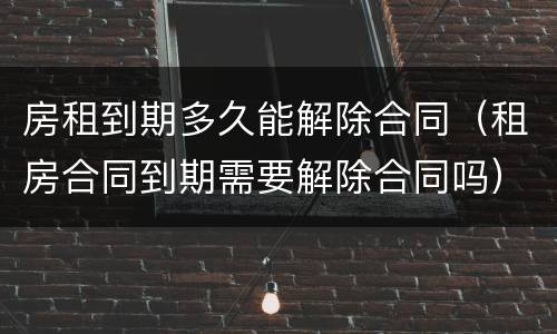 房租到期多久能解除合同（租房合同到期需要解除合同吗）
