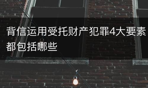 背信运用受托财产犯罪4大要素都包括哪些