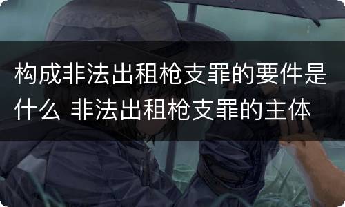 构成非法出租枪支罪的要件是什么 非法出租枪支罪的主体
