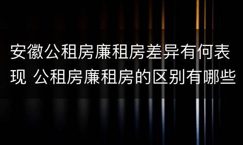 安徽公租房廉租房差异有何表现 公租房廉租房的区别有哪些