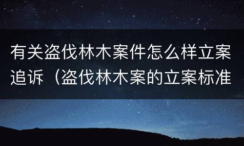 有关盗伐林木案件怎么样立案追诉（盗伐林木案的立案标准及定罪与量刑）