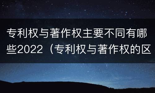 专利权与著作权主要不同有哪些2022（专利权与著作权的区别）