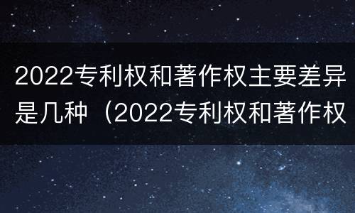 2022专利权和著作权主要差异是几种（2022专利权和著作权主要差异是几种类型）