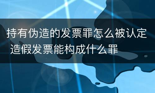 持有伪造的发票罪怎么被认定 造假发票能构成什么罪