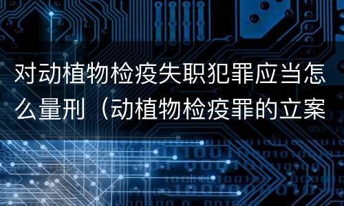 对动植物检疫失职犯罪应当怎么量刑（动植物检疫罪的立案标准）