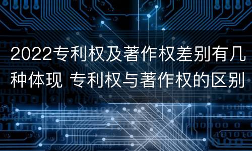2022专利权及著作权差别有几种体现 专利权与著作权的区别与联系