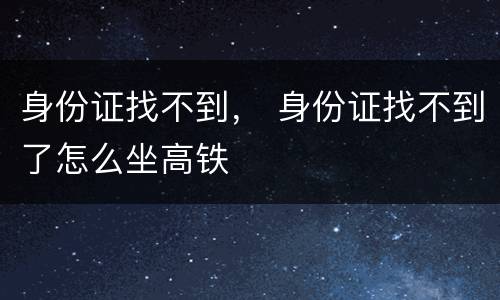 身份证找不到， 身份证找不到了怎么坐高铁