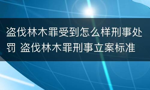 盗伐林木罪受到怎么样刑事处罚 盗伐林木罪刑事立案标准