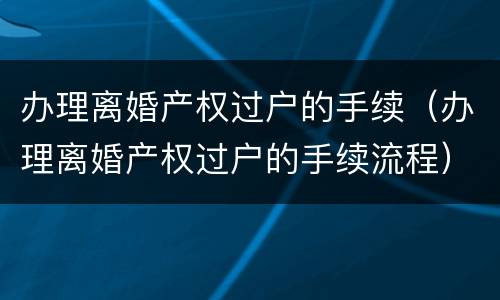 办理离婚产权过户的手续（办理离婚产权过户的手续流程）