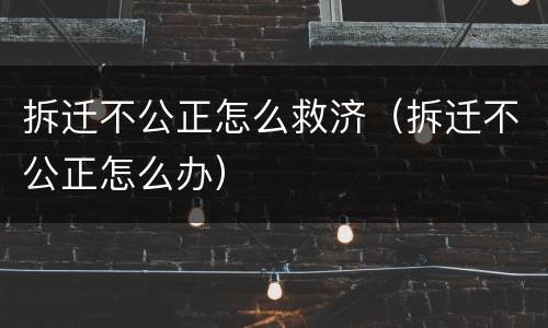 拆迁不公正怎么救济（拆迁不公正怎么办）