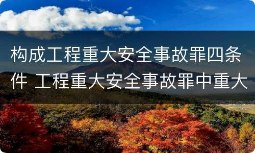 构成工程重大安全事故罪四条件 工程重大安全事故罪中重大安全事故不限于