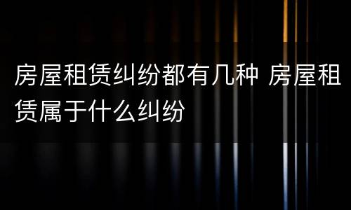房屋租赁纠纷都有几种 房屋租赁属于什么纠纷