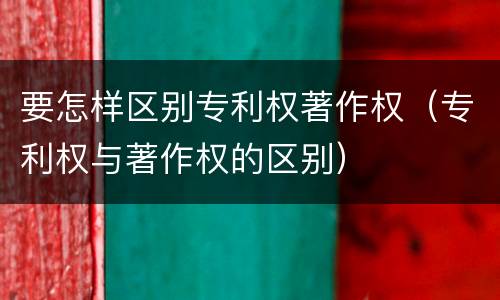要怎样区别专利权著作权（专利权与著作权的区别）