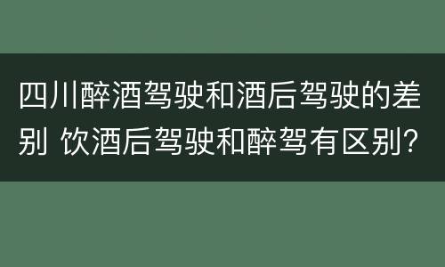 四川醉酒驾驶和酒后驾驶的差别 饮酒后驾驶和醉驾有区别?