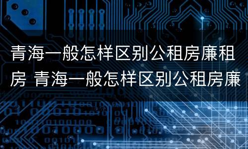 青海一般怎样区别公租房廉租房 青海一般怎样区别公租房廉租房呢