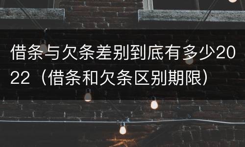 借条与欠条差别到底有多少2022（借条和欠条区别期限）