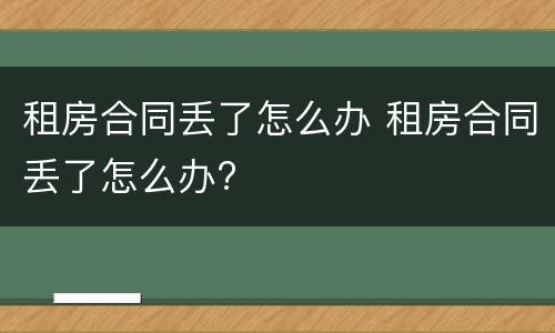 租房合同丢了怎么办 租房合同丢了怎么办?