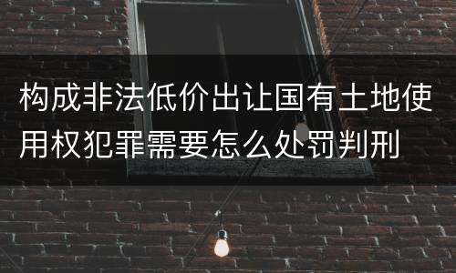 构成非法低价出让国有土地使用权犯罪需要怎么处罚判刑