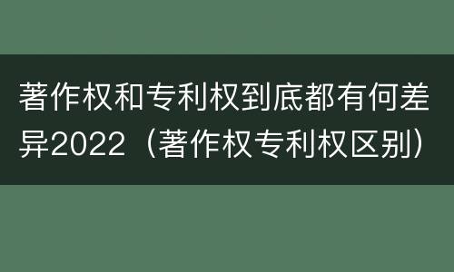 著作权和专利权到底都有何差异2022（著作权专利权区别）