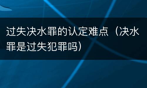 过失决水罪的认定难点（决水罪是过失犯罪吗）