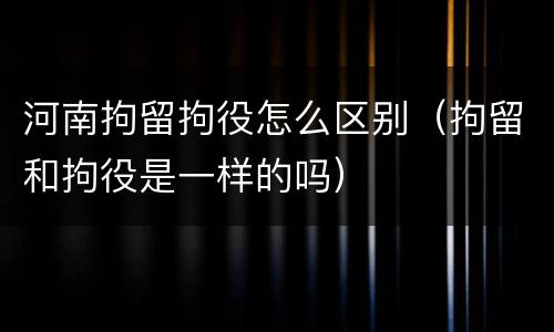 河南拘留拘役怎么区别（拘留和拘役是一样的吗）