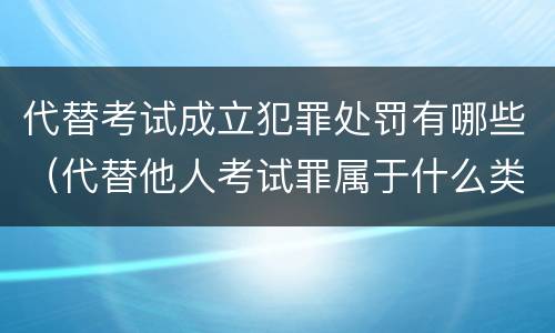代替考试成立犯罪处罚有哪些（代替他人考试罪属于什么类犯罪）