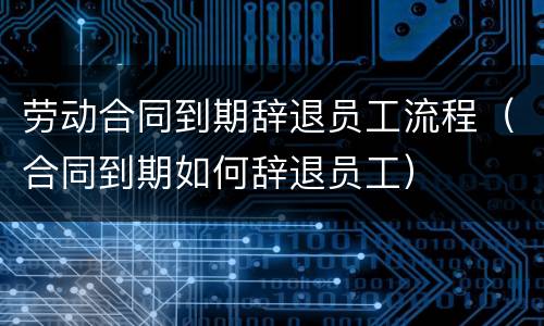 劳动合同到期辞退员工流程（合同到期如何辞退员工）