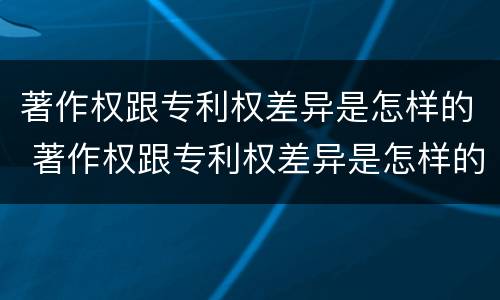著作权跟专利权差异是怎样的 著作权跟专利权差异是怎样的