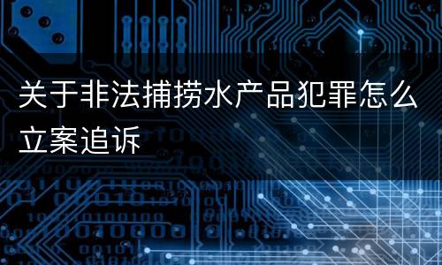 关于非法捕捞水产品犯罪怎么立案追诉