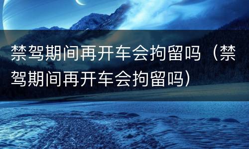 禁驾期间再开车会拘留吗（禁驾期间再开车会拘留吗）