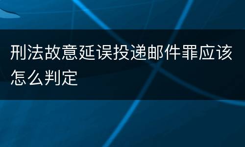 刑法故意延误投递邮件罪应该怎么判定