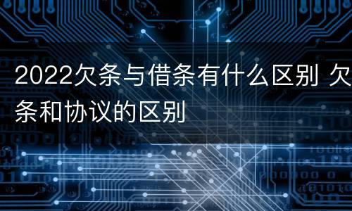 2022欠条与借条有什么区别 欠条和协议的区别