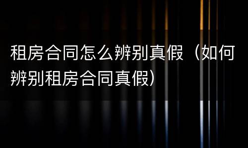 租房合同怎么辨别真假（如何辨别租房合同真假）