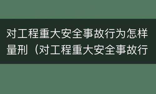 对工程重大安全事故行为怎样量刑（对工程重大安全事故行为怎样量刑）