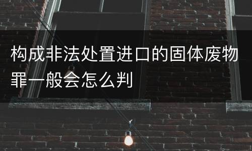 构成非法处置进口的固体废物罪一般会怎么判