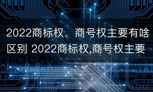 2022商标权、商号权主要有啥区别 2022商标权,商号权主要有啥区别呢